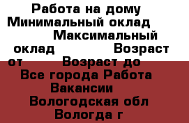 Работа на дому › Минимальный оклад ­ 15 000 › Максимальный оклад ­ 45 000 › Возраст от ­ 18 › Возраст до ­ 50 - Все города Работа » Вакансии   . Вологодская обл.,Вологда г.